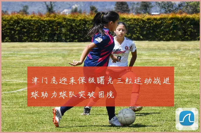 津门虎迎来保级曙光三粒运动战进球助力球队突破困境