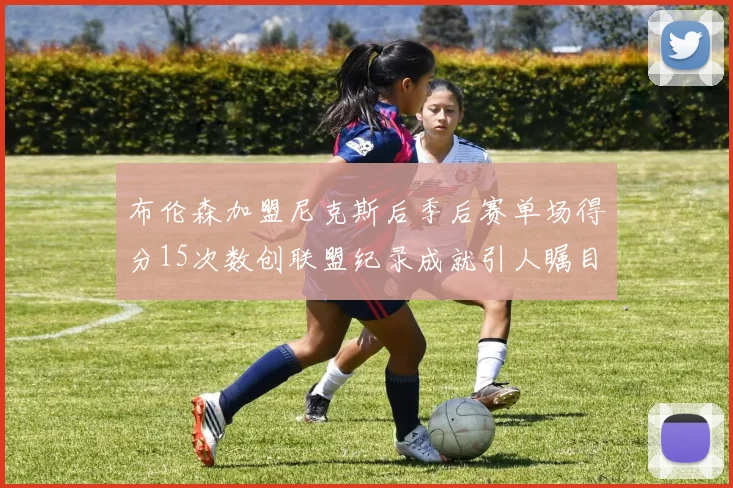 布伦森加盟尼克斯后季后赛单场得分15次数创联盟纪录成就引人瞩目