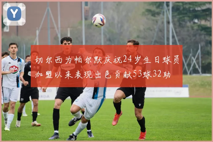 切尔西为帕尔默庆祝24岁生日球员加盟以来表现出色贡献53球32助