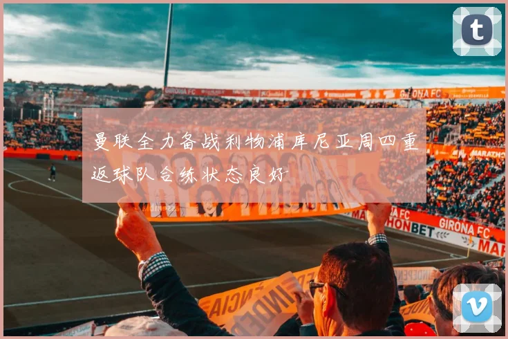 曼联全力备战利物浦库尼亚周四重返球队合练状态良好