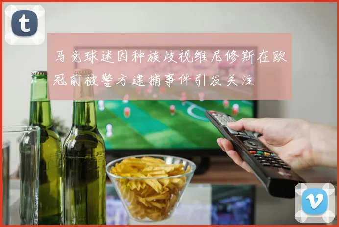 马竞球迷因种族歧视维尼修斯在欧冠前被警方逮捕事件引发关注