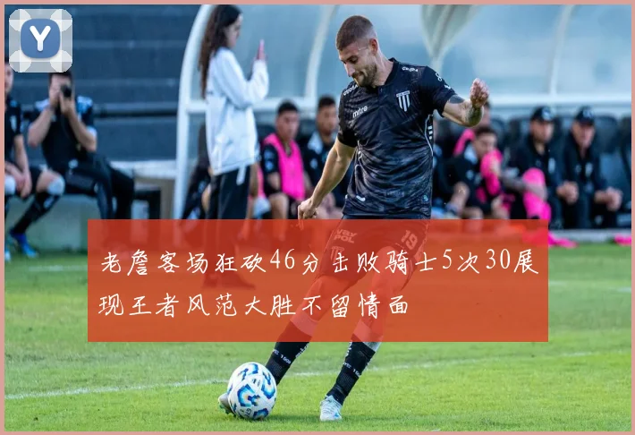 老詹客场狂砍46分击败骑士5次30展现王者风范大胜不留情面