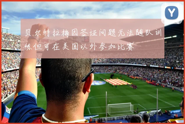 贝尔特拉梅因签证问题无法随队训练但可在美国以外参加比赛