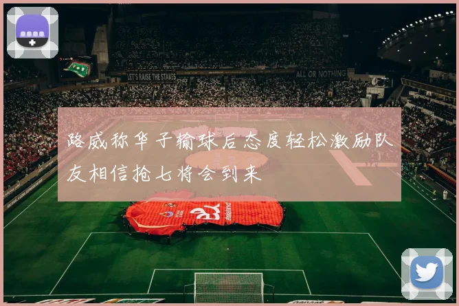 路威称华子输球后态度轻松激励队友相信抢七将会到来