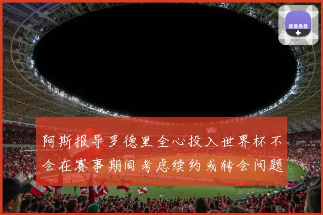 阿斯报导罗德里全心投入世界杯不会在赛事期间考虑续约或转会问题