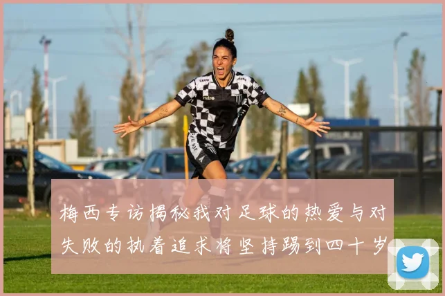 梅西专访揭秘我对足球的热爱与对失败的执着追求将坚持踢到四十岁