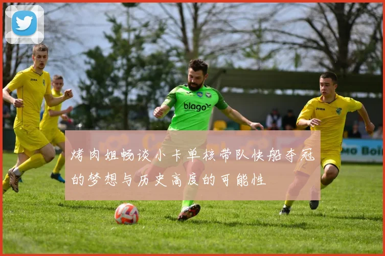 烤肉姐畅谈小卡单核带队快船夺冠的梦想与历史高度的可能性