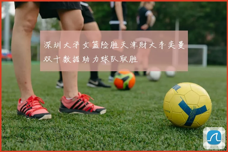 深圳大学女篮险胜天津财大李奕曼双十数据助力球队取胜