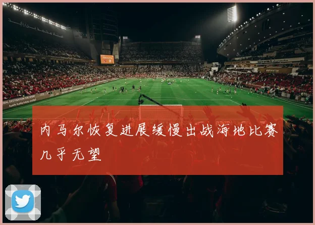内马尔恢复进展缓慢出战海地比赛几乎无望