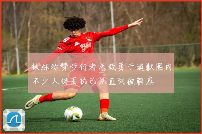 铁林称赞步行者总裁勇于道歉圈内不少人仍固执己见直到被解雇