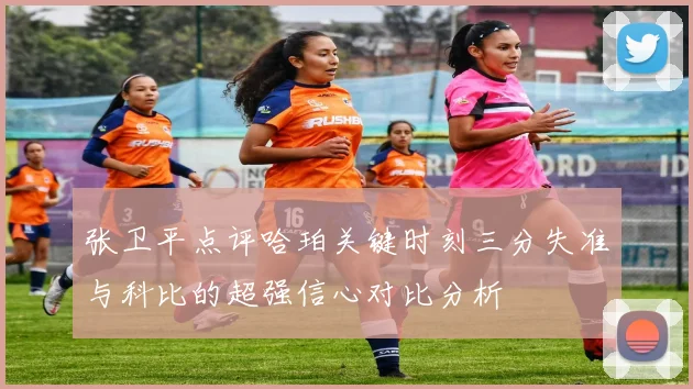 张卫平点评哈珀关键时刻三分失准与科比的超强信心对比分析