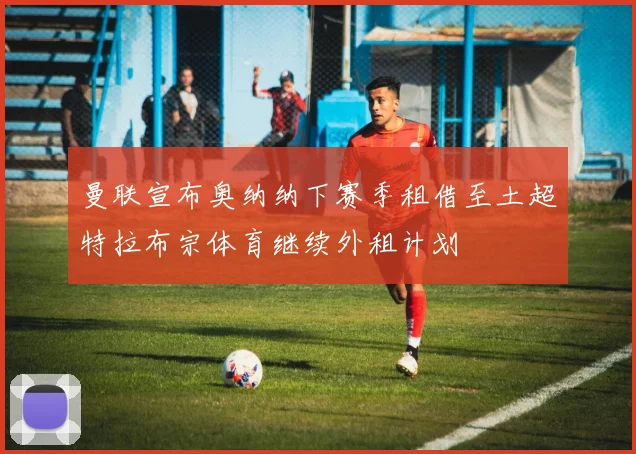 曼联宣布奥纳纳下赛季租借至土超特拉布宗体育继续外租计划
