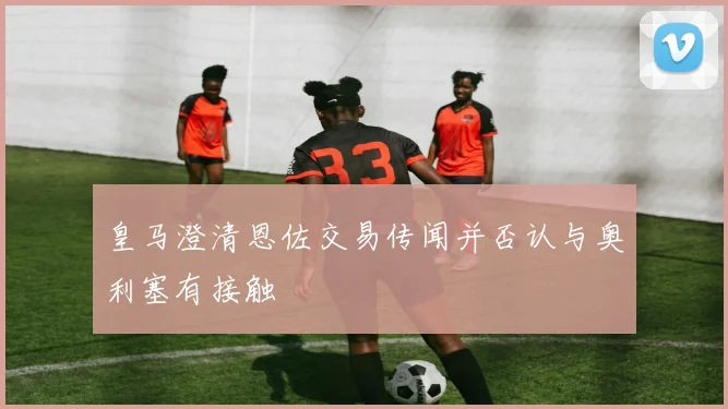 皇马澄清恩佐交易传闻并否认与奥利塞有接触