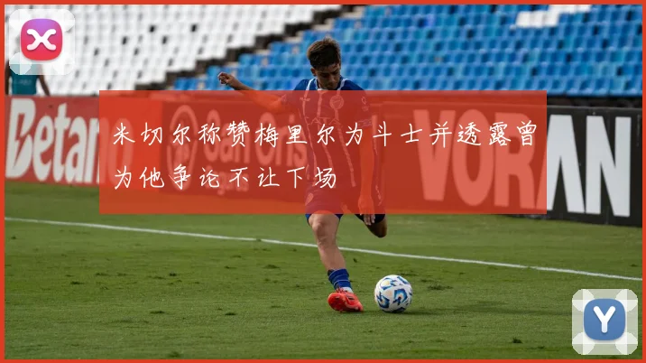 米切尔称赞梅里尔为斗士并透露曾为他争论不让下场