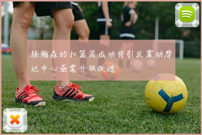 杨瀚森的扣篮若成功将引发震动摩达中心亟需升级改造