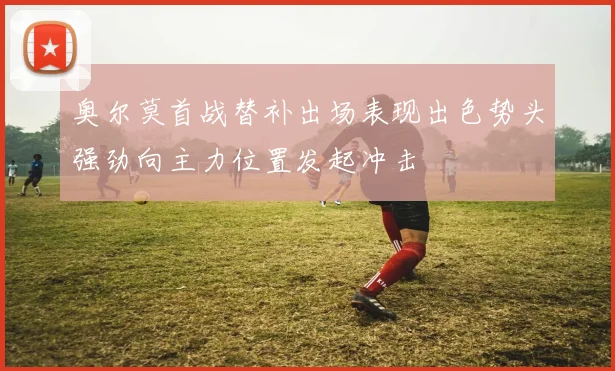 奥尔莫首战替补出场表现出色势头强劲向主力位置发起冲击