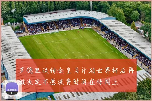 罗德里谈转会皇马计划世界杯后再做决定不愿浪费时间在传闻上