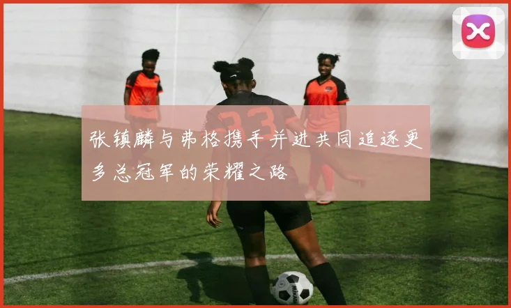 张镇麟与弗格携手并进共同追逐更多总冠军的荣耀之路