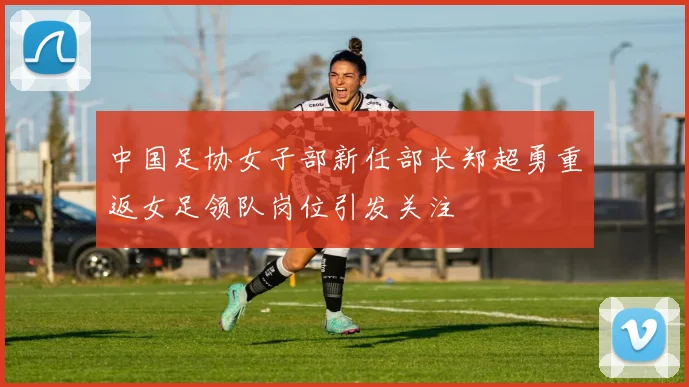 中国足协女子部新任部长郑超勇重返女足领队岗位引发关注